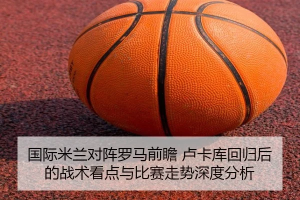 国际米兰对阵罗马前瞻 卢卡库回归后的战术看点与比赛走势深度分析