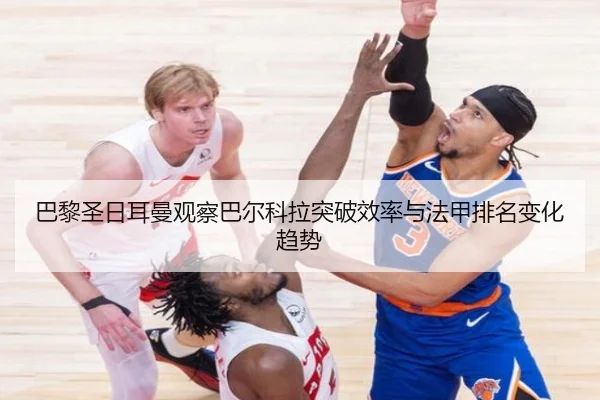 巴黎圣日耳曼观察巴尔科拉突破效率与法甲排名变化趋势