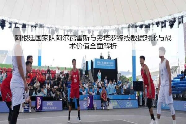 阿根廷国家队阿尔瓦雷斯与劳塔罗锋线数据对比与战术价值全面解析
