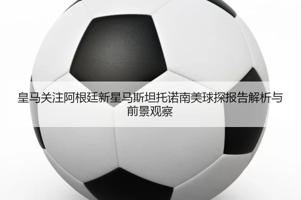 皇马关注阿根廷新星马斯坦托诺南美球探报告解析与前景观察